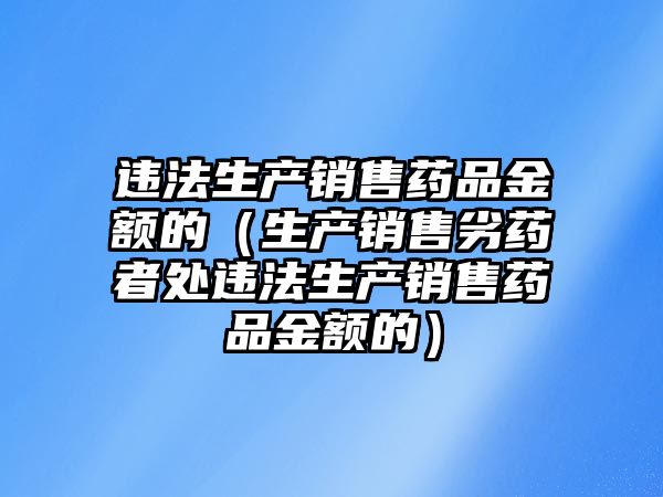 違法生產(chǎn)銷售藥品金額的(生產(chǎn)銷售劣藥者處違法生產(chǎn)銷售藥品金額的)