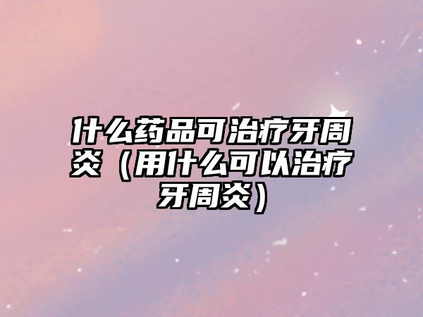 什么藥品可治療牙周炎(用什么可以治療牙周炎)