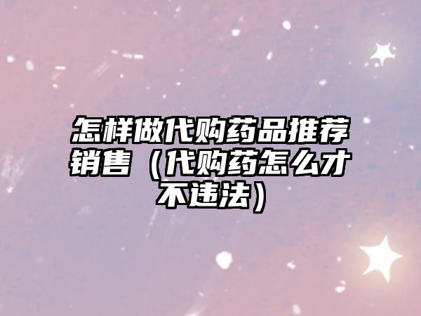 怎樣做代購(gòu)藥品推薦銷售(代購(gòu)藥怎么才不違法)