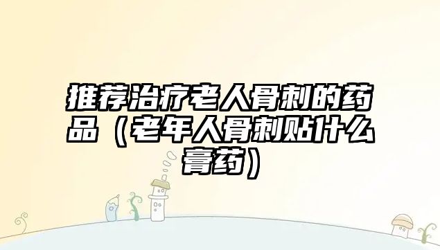 推薦治療老人骨刺的藥品(老年人骨刺貼什么膏藥)