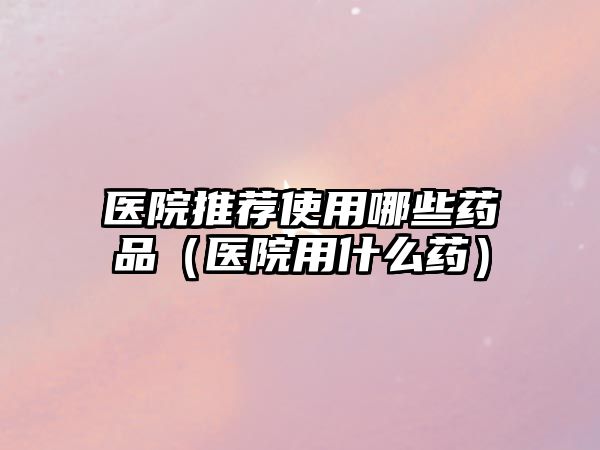 醫(yī)院推薦使用哪些藥品(醫(yī)院用什么藥)