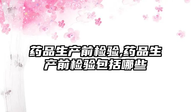 藥品生產(chǎn)前檢驗,藥品生產(chǎn)前檢驗包括哪些