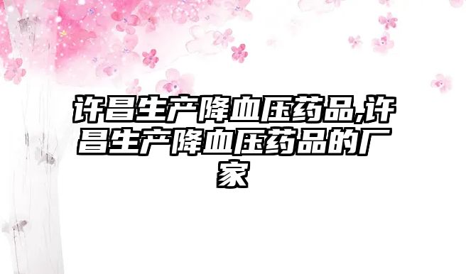 許昌生產(chǎn)降血壓藥品,許昌生產(chǎn)降血壓藥品的廠家