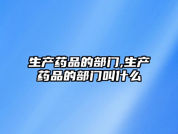 生產(chǎn)藥品的部門,生產(chǎn)藥品的部門叫什么