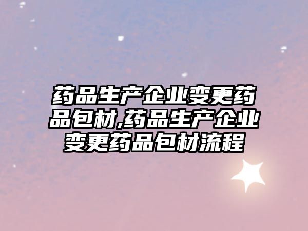 藥品生產企業(yè)變更藥品包材,藥品生產企業(yè)變更藥品包材流程