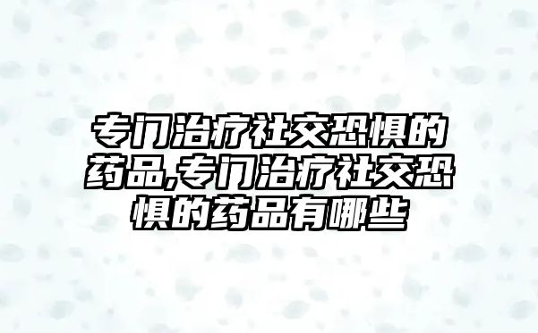 專門治療社交恐懼的藥品,專門治療社交恐懼的藥品有哪些