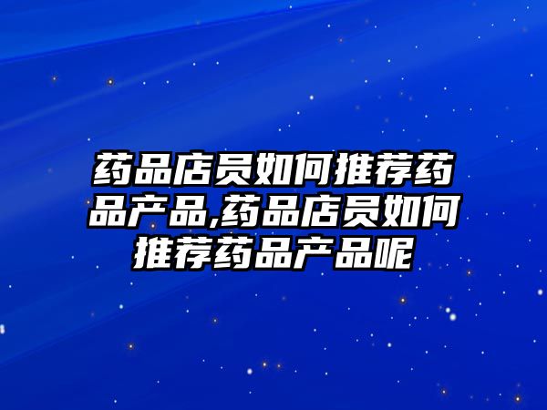 藥品店員如何推薦藥品產(chǎn)品,藥品店員如何推薦藥品產(chǎn)品呢