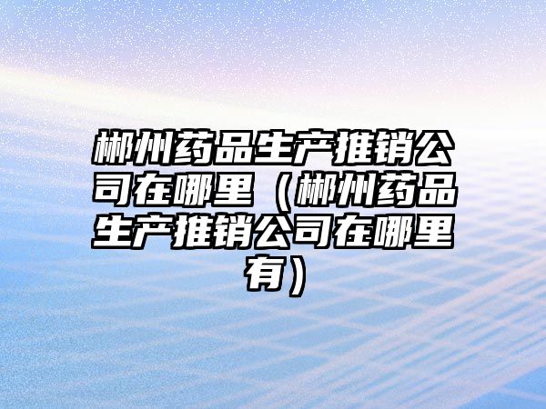 郴州藥品生產(chǎn)推銷公司在哪里（郴州藥品生產(chǎn)推銷公司在哪里有）