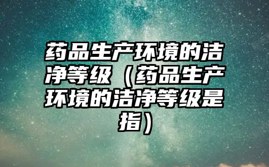 藥品生產(chǎn)環(huán)境的潔凈等級(jí)(藥品生產(chǎn)環(huán)境的潔凈等級(jí)是指)