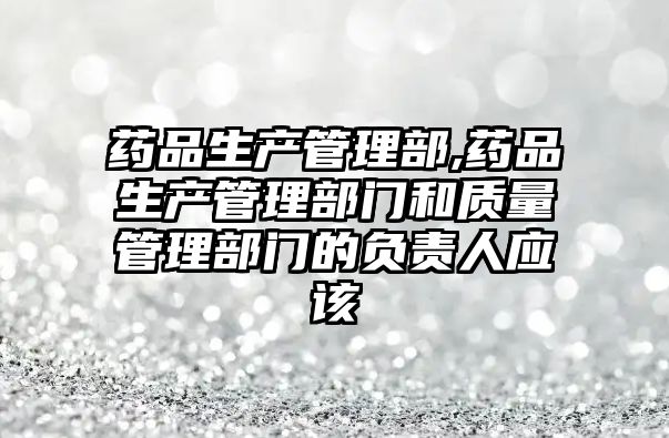 藥品生產(chǎn)管理部,藥品生產(chǎn)管理部門和質(zhì)量管理部門的負責人應(yīng)該