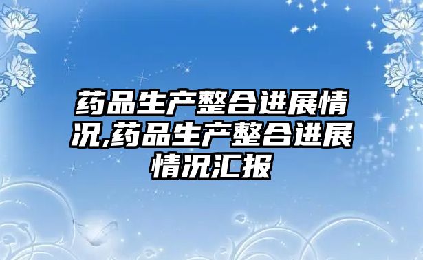 藥品生產(chǎn)整合進(jìn)展情況,藥品生產(chǎn)整合進(jìn)展情況匯報(bào)