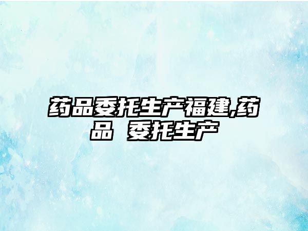 藥品委托生產(chǎn)福建,藥品 委托生產(chǎn)