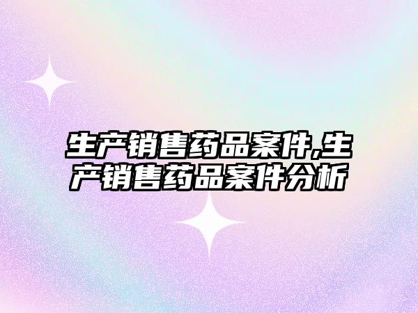 生產(chǎn)銷售藥品案件,生產(chǎn)銷售藥品案件分析