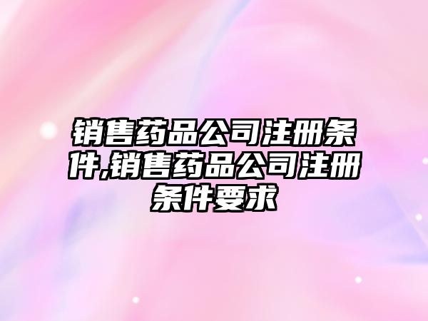 銷售藥品公司注冊條件,銷售藥品公司注冊條件要求