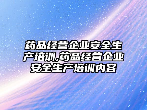 藥品經(jīng)營(yíng)企業(yè)安全生產(chǎn)培訓(xùn),藥品經(jīng)營(yíng)企業(yè)安全生產(chǎn)培訓(xùn)內(nèi)容