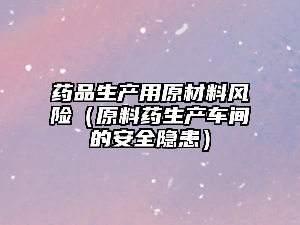 藥品生產(chǎn)用原材料風(fēng)險（原料藥生產(chǎn)車間的安全隱患）