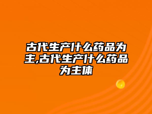 古代生產(chǎn)什么藥品為主,古代生產(chǎn)什么藥品為主體