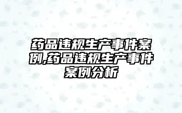 藥品違規(guī)生產(chǎn)事件案例,藥品違規(guī)生產(chǎn)事件案例分析