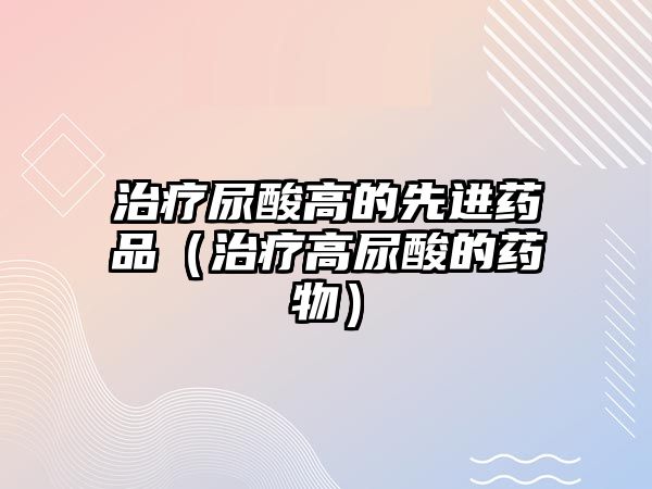 治療尿酸高的先進藥品(治療高尿酸的藥物)