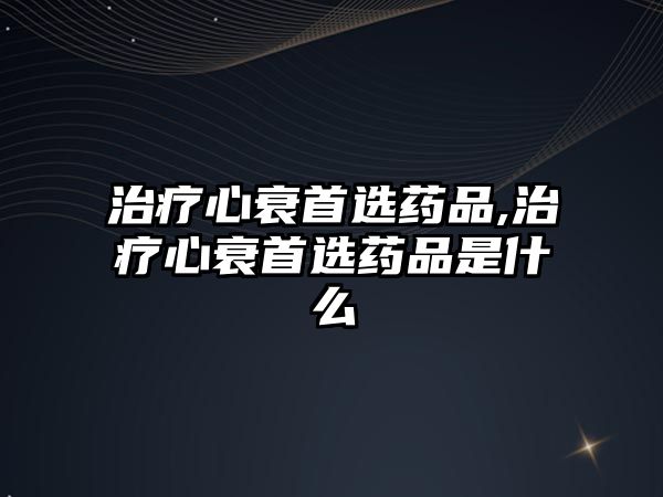 治療心衰首選藥品,治療心衰首選藥品是什么