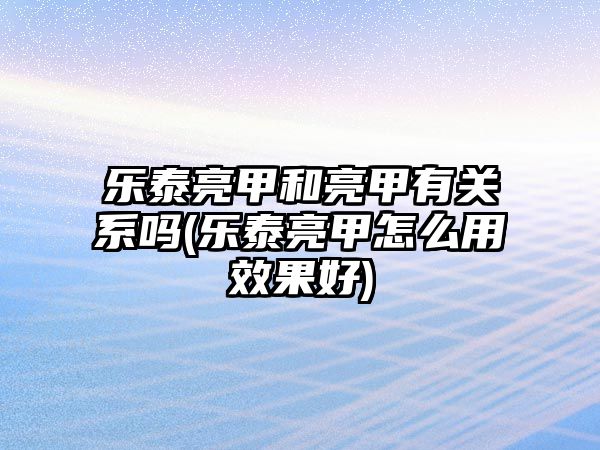 樂(lè)泰亮甲和亮甲有關(guān)系嗎(樂(lè)泰亮甲怎么用效果好)