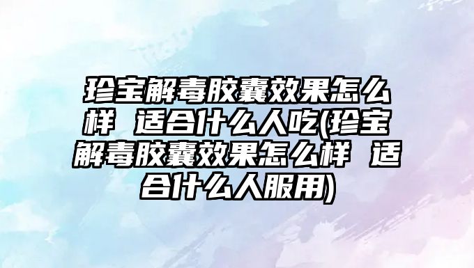 珍寶解毒膠囊效果怎么樣 適合什么人吃(珍寶解毒膠囊效果怎么樣 適合什么人服用)
