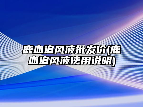 鹿血追風(fēng)液批發(fā)價(jià)(鹿血追風(fēng)液使用說(shuō)明)