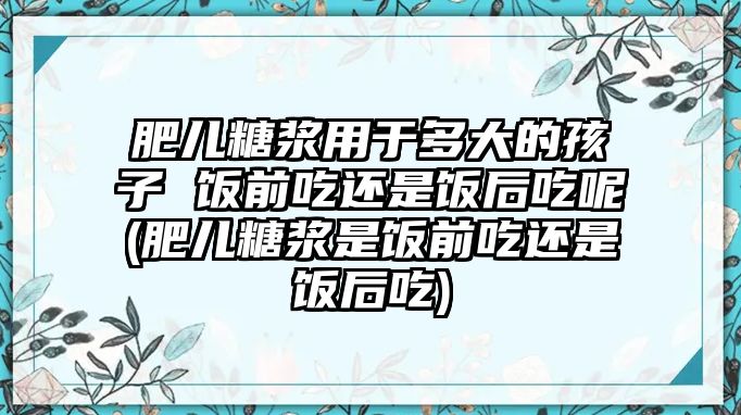 肥兒糖漿用于多大的孩子 飯前吃還是飯后吃呢(肥兒糖漿是飯前吃還是飯后吃)