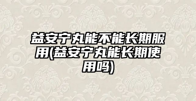 益安寧丸能不能長期服用(益安寧丸能長期使用嗎)