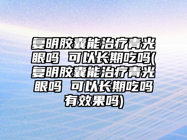 復(fù)明膠囊能治療青光眼嗎 可以長期吃嗎(復(fù)明膠囊能治療青光眼嗎 可以長期吃嗎有效果嗎)