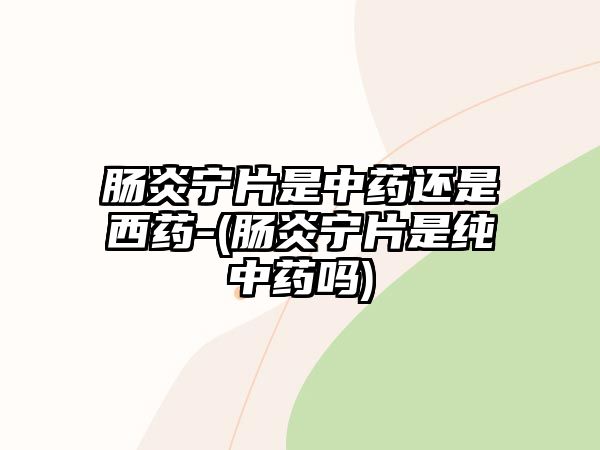 腸炎寧片是中藥還是西藥-(腸炎寧片是純中藥嗎)