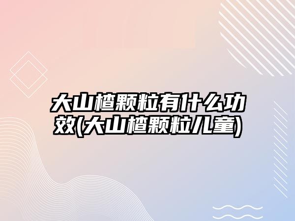 大山楂顆粒有什么功效(大山楂顆粒兒童)