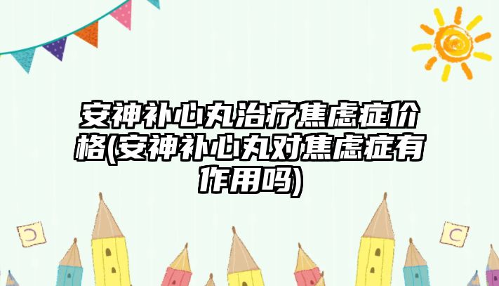 安神補(bǔ)心丸治療焦慮癥價(jià)格(安神補(bǔ)心丸對焦慮癥有作用嗎)