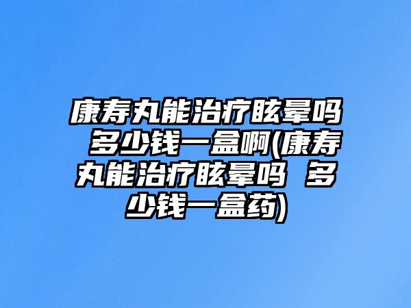 康壽丸能治療眩暈嗎 多少錢一盒啊(康壽丸能治療眩暈嗎 多少錢一盒藥)