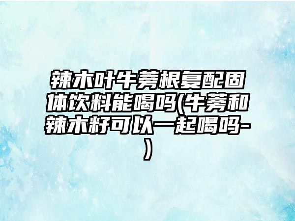 辣木葉牛蒡根復配固體飲料能喝嗎(牛蒡和辣木籽可以一起喝嗎-)