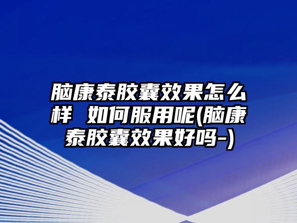 腦康泰膠囊效果怎么樣 如何服用呢(腦康泰膠囊效果好嗎-)