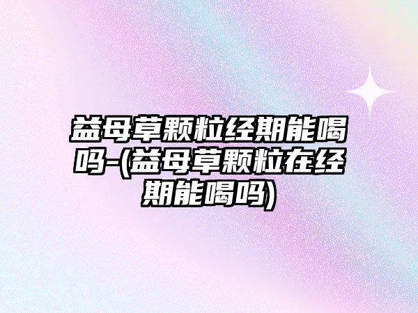 益母草顆粒經(jīng)期能喝嗎-(益母草顆粒在經(jīng)期能喝嗎)