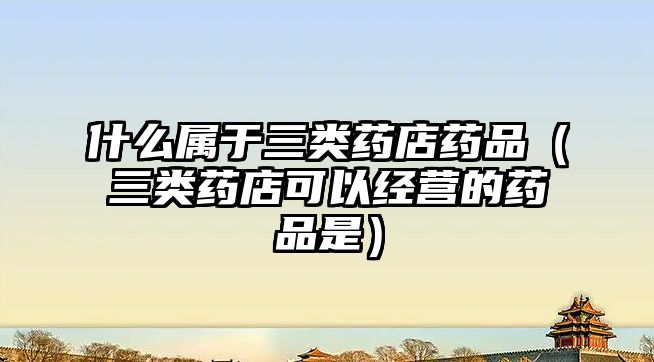 什么屬于三類藥店藥品（三類藥店可以經(jīng)營(yíng)的藥品是）