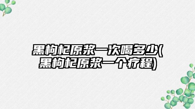 黑枸杞原漿一次喝多少(黑枸杞原漿一個療程)