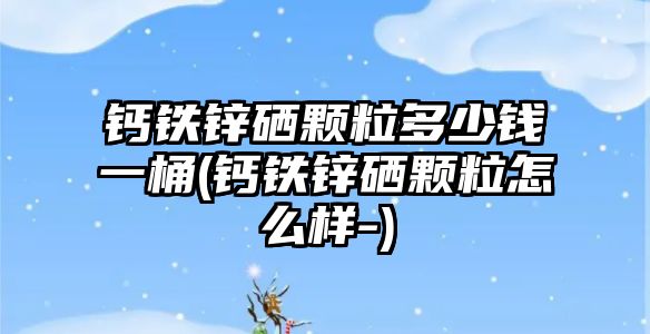 鈣鐵鋅硒顆粒多少錢一桶(鈣鐵鋅硒顆粒怎么樣-)