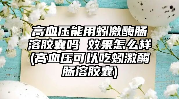 高血壓能用蚓激酶腸溶膠囊嗎 效果怎么樣(高血壓可以吃蚓激酶腸溶膠囊)