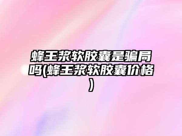 蜂王漿軟膠囊是騙局嗎(蜂王漿軟膠囊價(jià)格)