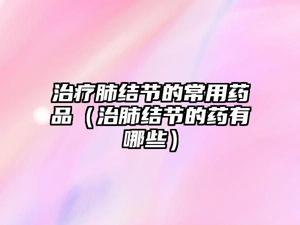 治療肺結(jié)節(jié)的常用藥品(治肺結(jié)節(jié)的藥有哪些)