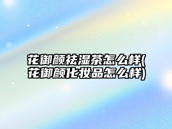 花御顏祛濕茶怎么樣(花御顏化妝品怎么樣)