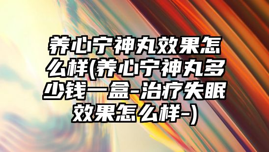 養(yǎng)心寧神丸效果怎么樣(養(yǎng)心寧神丸多少錢一盒-治療失眠效果怎么樣-)