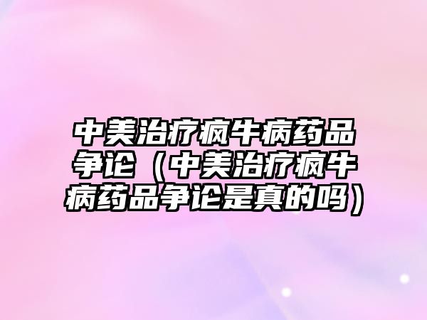 中美治療瘋牛病藥品爭論（中美治療瘋牛病藥品爭論是真的嗎）