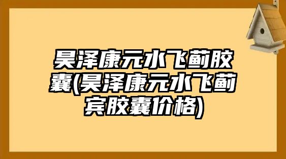 昊澤康元水飛薊膠囊(昊澤康元水飛薊賓膠囊價(jià)格)