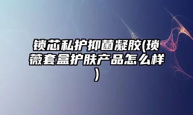 鎖芯私護抑菌凝膠(瑣薇套盒護膚產(chǎn)品怎么樣)