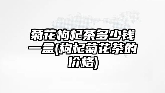 菊花枸杞茶多少錢一盒(枸杞菊花茶的價格)