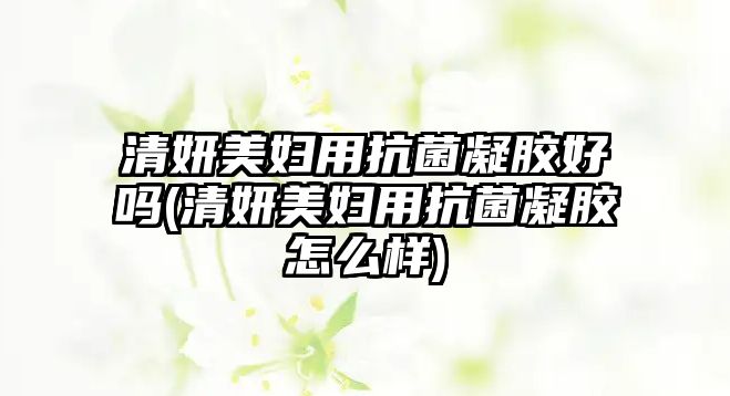 清妍美婦用抗菌凝膠好嗎(清妍美婦用抗菌凝膠怎么樣)